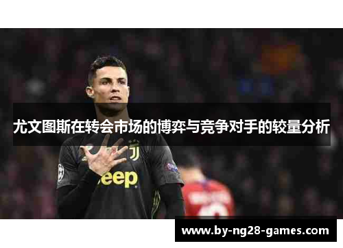 尤文图斯在转会市场的博弈与竞争对手的较量分析