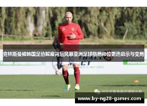 克林斯曼被韩国足协解雇背后风暴亚洲足球格局帅位更迭启示与变局